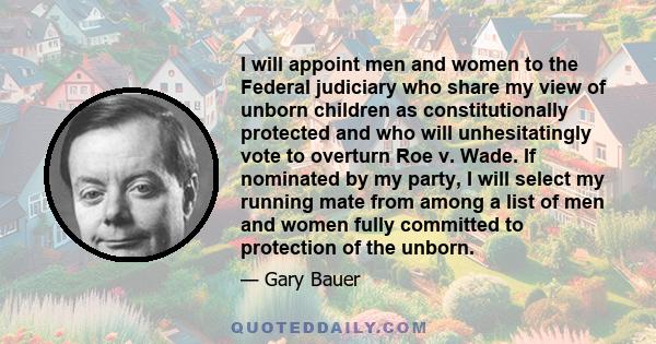 I will appoint men and women to the Federal judiciary who share my view of unborn children as constitutionally protected and who will unhesitatingly vote to overturn Roe v. Wade. If nominated by my party, I will select