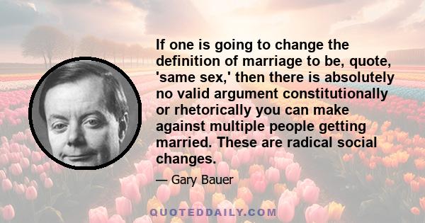 If one is going to change the definition of marriage to be, quote, 'same sex,' then there is absolutely no valid argument constitutionally or rhetorically you can make against multiple people getting married. These are