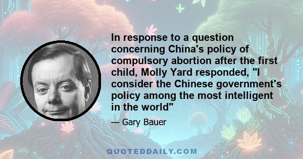 In response to a question concerning China's policy of compulsory abortion after the first child, Molly Yard responded, I consider the Chinese government's policy among the most intelligent in the world