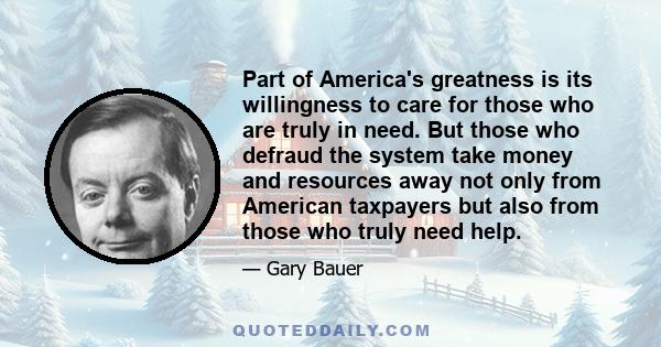 Part of America's greatness is its willingness to care for those who are truly in need. But those who defraud the system take money and resources away not only from American taxpayers but also from those who truly need