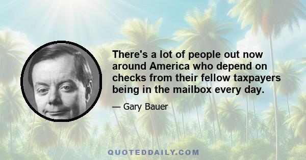 There's a lot of people out now around America who depend on checks from their fellow taxpayers being in the mailbox every day.