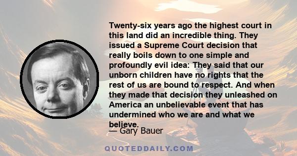 Twenty-six years ago the highest court in this land did an incredible thing. They issued a Supreme Court decision that really boils down to one simple and profoundly evil idea: They said that our unborn children have no 