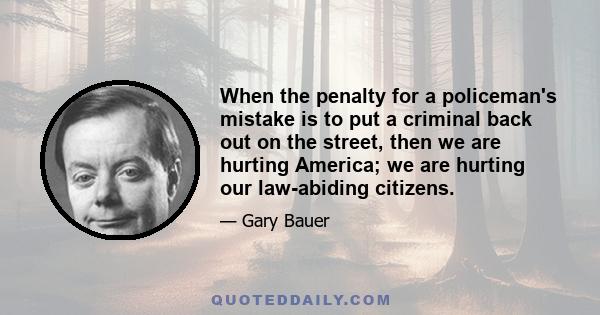 When the penalty for a policeman's mistake is to put a criminal back out on the street, then we are hurting America; we are hurting our law-abiding citizens.