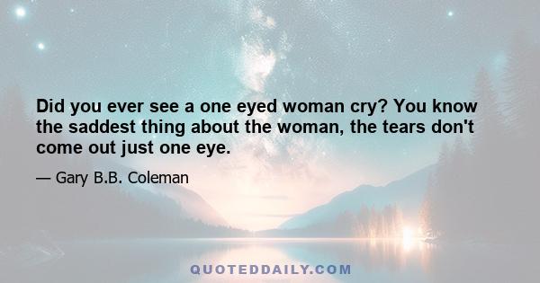 Did you ever see a one eyed woman cry? You know the saddest thing about the woman, the tears don't come out just one eye.