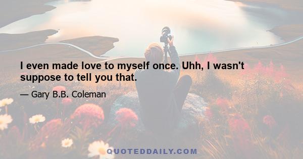 I even made love to myself once. Uhh, I wasn't suppose to tell you that.