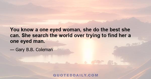 You know a one eyed woman, she do the best she can. She search the world over trying to find her a one eyed man.