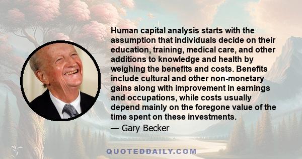 Human capital analysis starts with the assumption that individuals decide on their education, training, medical care, and other additions to knowledge and health by weighing the benefits and costs. Benefits include