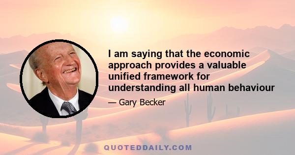 I am saying that the economic approach provides a valuable unified framework for understanding all human behaviour