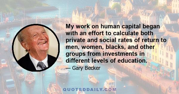 My work on human capital began with an effort to calculate both private and social rates of return to men, women, blacks, and other groups from investments in different levels of education.