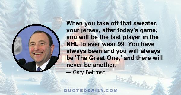 When you take off that sweater, your jersey, after today's game, you will be the last player in the NHL to ever wear 99. You have always been and you will always be 'The Great One,' and there will never be another.