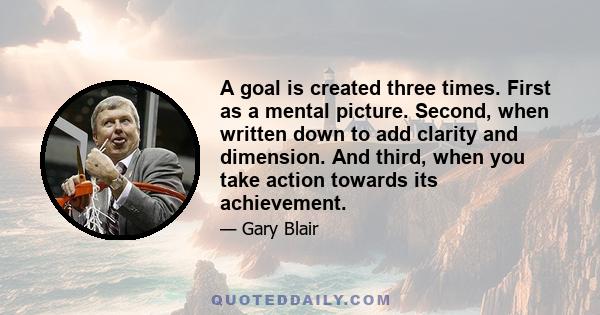 A goal is created three times. First as a mental picture. Second, when written down to add clarity and dimension. And third, when you take action towards its achievement.