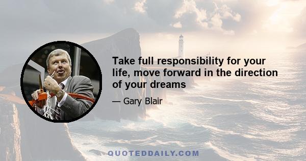 Take full responsibility for your life, move forward in the direction of your dreams