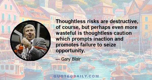 Thoughtless risks are destructive, of course, but perhaps even more wasteful is thoughtless caution which prompts inaction and promotes failure to seize opportunity.