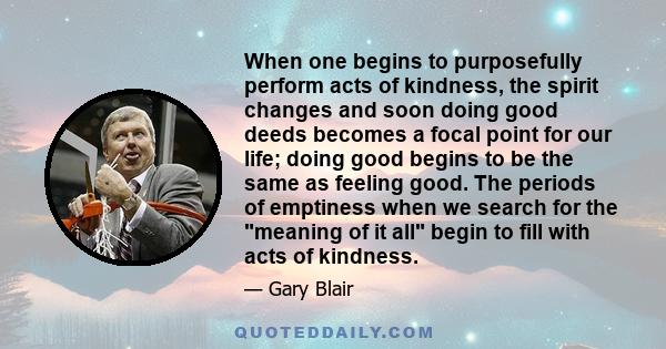 When one begins to purposefully perform acts of kindness, the spirit changes and soon doing good deeds becomes a focal point for our life; doing good begins to be the same as feeling good. The periods of emptiness when