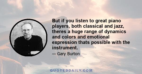 But if you listen to great piano players, both classical and jazz, theres a huge range of dynamics and colors and emotional expression thats possible with the instrument.