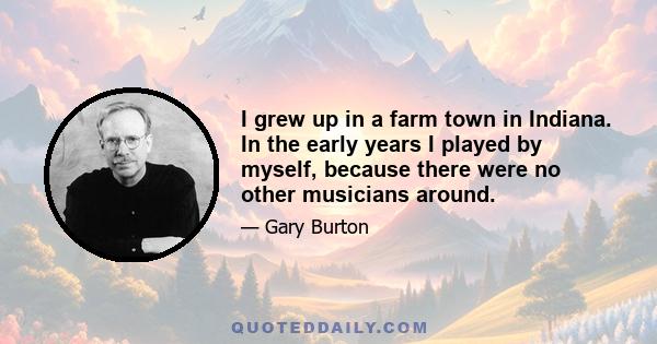 I grew up in a farm town in Indiana. In the early years I played by myself, because there were no other musicians around.