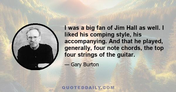 I was a big fan of Jim Hall as well. I liked his comping style, his accompanying. And that he played, generally, four note chords, the top four strings of the guitar.