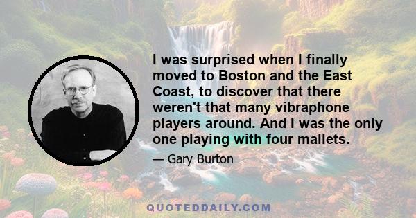 I was surprised when I finally moved to Boston and the East Coast, to discover that there weren't that many vibraphone players around. And I was the only one playing with four mallets.