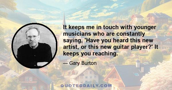 It keeps me in touch with younger musicians who are constantly saying, 'Have you heard this new artist, or this new guitar player?' It keeps you reaching.