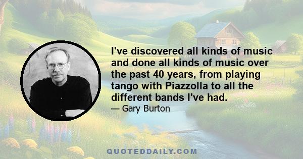 I've discovered all kinds of music and done all kinds of music over the past 40 years, from playing tango with Piazzolla to all the different bands I've had.