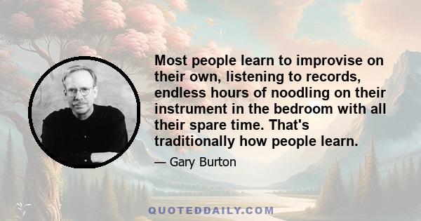 Most people learn to improvise on their own, listening to records, endless hours of noodling on their instrument in the bedroom with all their spare time. That's traditionally how people learn.