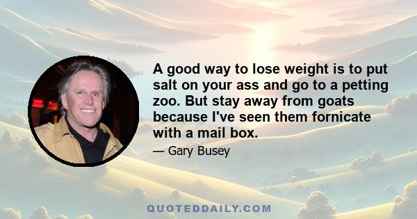 A good way to lose weight is to put salt on your ass and go to a petting zoo. But stay away from goats because I've seen them fornicate with a mail box.