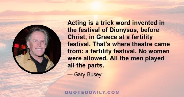 Acting is a trick word invented in the festival of Dionysus, before Christ, in Greece at a fertility festival. That's where theatre came from: a fertility festival. No women were allowed. All the men played all the