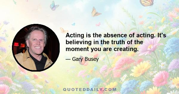 Acting is the absence of acting. It's believing in the truth of the moment you are creating.