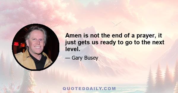 Amen is not the end of a prayer, it just gets us ready to go to the next level.