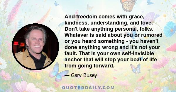 And freedom comes with grace, kindness, understanding, and love. Don't take anything personal, folks. Whatever is said about you or rumored or you heard something - you haven't done anything wrong and it's not your