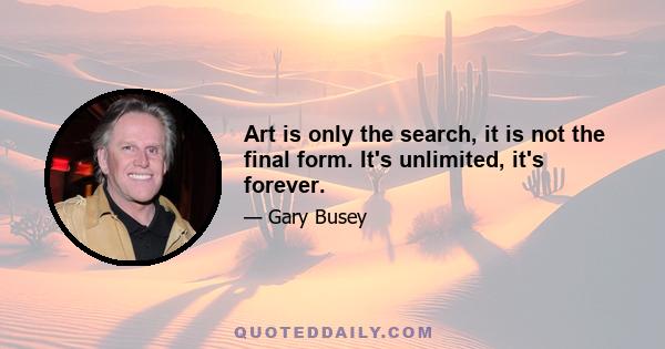 Art is only the search, it is not the final form. It's unlimited, it's forever.