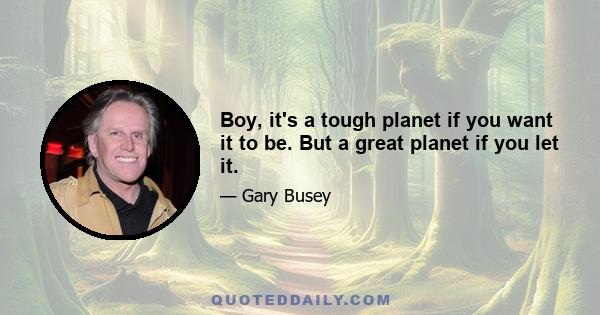 Boy, it's a tough planet if you want it to be. But a great planet if you let it.