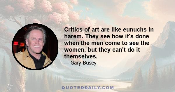 Critics of art are like eunuchs in harem. They see how it's done when the men come to see the women, but they can't do it themselves.