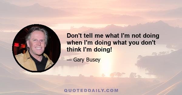 Don't tell me what I'm not doing when I'm doing what you don't think I'm doing!