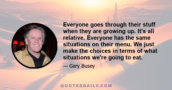 Everyone goes through their stuff when they are growing up. It's all relative. Everyone has the same situations on their menu. We just make the choices in terms of what situations we're going to eat.