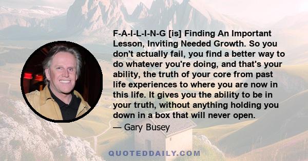 F-A-I-L-I-N-G [is] Finding An Important Lesson, Inviting Needed Growth. So you don't actually fail, you find a better way to do whatever you're doing, and that's your ability, the truth of your core from past life