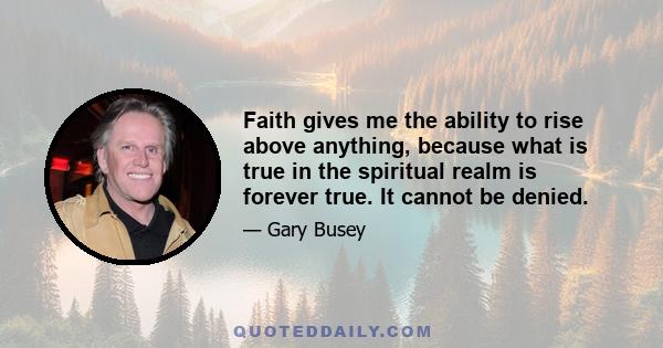 Faith gives me the ability to rise above anything, because what is true in the spiritual realm is forever true. It cannot be denied.