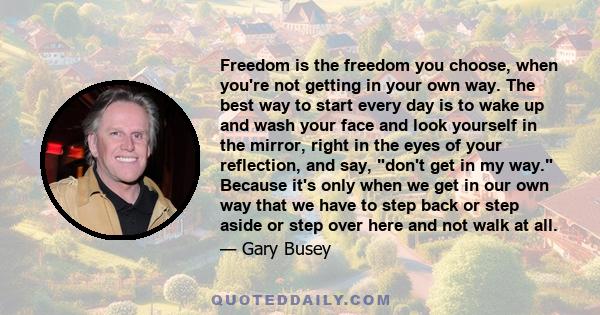 Freedom is the freedom you choose, when you're not getting in your own way. The best way to start every day is to wake up and wash your face and look yourself in the mirror, right in the eyes of your reflection, and