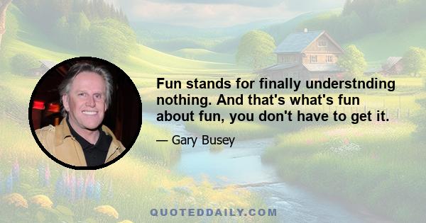 Fun stands for finally understnding nothing. And that's what's fun about fun, you don't have to get it.