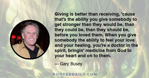 Giving is better than receiving, 'cause that's the ability you give somebody to get stronger than they would be, than they could be, than they should be, before you loved them. When you give somebody the ability to feel 