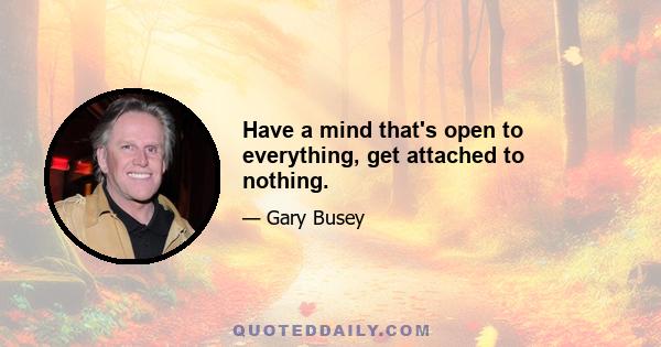 Have a mind that's open to everything, get attached to nothing.