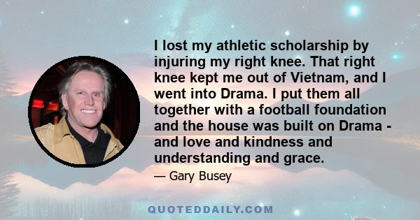 I lost my athletic scholarship by injuring my right knee. That right knee kept me out of Vietnam, and I went into Drama. I put them all together with a football foundation and the house was built on Drama - and love and 