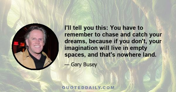 I'll tell you this: You have to remember to chase and catch your dreams, because if you don't, your imagination will live in empty spaces, and that's nowhere land.