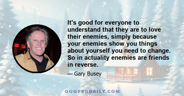 It's good for everyone to understand that they are to love their enemies, simply because your enemies show you things about yourself you need to change. So in actuality enemies are friends in reverse.