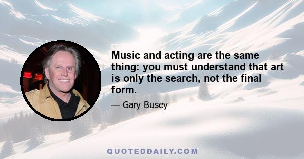 Music and acting are the same thing: you must understand that art is only the search, not the final form.