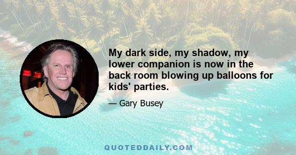 My dark side, my shadow, my lower companion is now in the back room blowing up balloons for kids' parties.