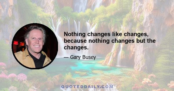 Nothing changes like changes, because nothing changes but the changes.