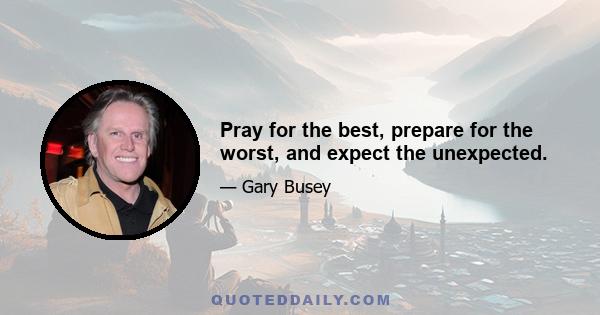 Pray for the best, prepare for the worst, and expect the unexpected.