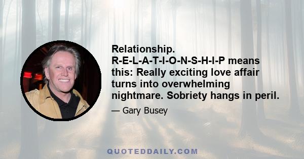 Relationship. R-E-L-A-T-I-O-N-S-H-I-P means this: Really exciting love affair turns into overwhelming nightmare. Sobriety hangs in peril.