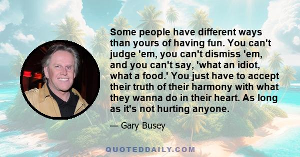 Some people have different ways than yours of having fun. You can't judge 'em, you can't dismiss 'em, and you can't say, 'what an idiot, what a food.' You just have to accept their truth of their harmony with what they